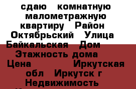 сдаю 1 комнатную малометражную квартиру › Район ­ Октябрьский › Улица ­ Байкальская › Дом ­ 237 › Этажность дома ­ 5 › Цена ­ 10 500 - Иркутская обл., Иркутск г. Недвижимость » Квартиры аренда   . Иркутская обл.,Иркутск г.